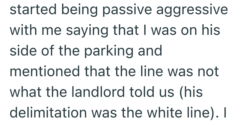 started being passive aggressive with me saying that I was on his side of the parking and mentioned that the line was not what the landlord told us (his delimitation was the white line). I