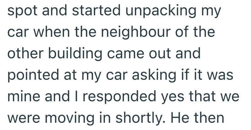 spot and started unpacking my car when the neighbour of the other building came out and pointed at my car asking if it was mine and I responded yes that we were moving in shortly. He then