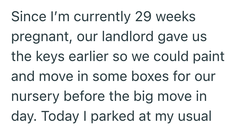 Since I'm currently 29 weeks pregnant, our landlord gave us the keys earlier so we could paint and move in some boxes for our nursery before the big move in day. Today I parked at my usual