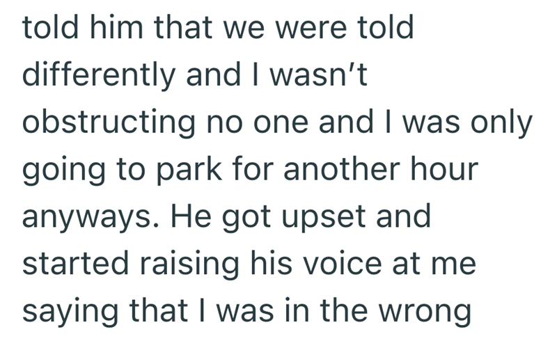 told him that we were told differently and I wasn't obstructing no one and I was only going to park for another hour anyways. He got upset and started raising his voice at me saying that I was in the wrong