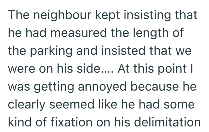 The neighbour kept insisting that he had measured the length of the parking and insisted that we were on his side.... At this point I was getting annoyed because he clearly seemed like he had some kind of fixation on his delimitation