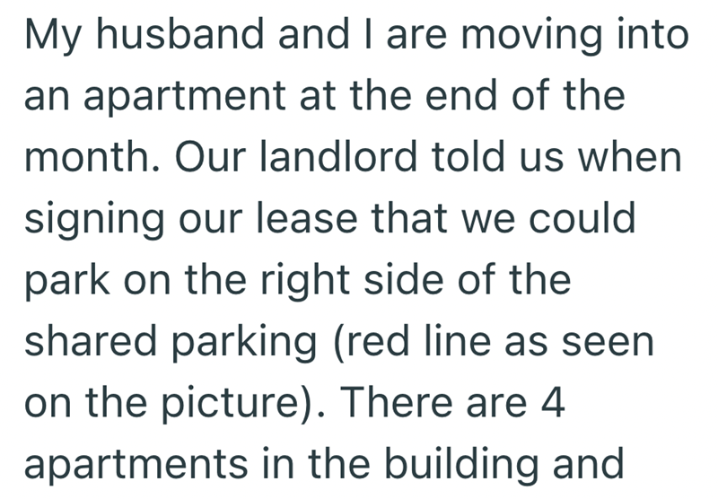 My husband and I are moving into an apartment at the end of the month. Our landlord told us when signing our lease that we could park on the right side of the shared parking (red line as seen on the picture). There are 4 apartments in the building and