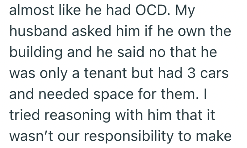 almost like he had OCD. My husband asked him if he own the building and he said no that he was only a tenant but had 3 cars and needed space for them. I tried reasoning with him that it wasn't our responsibility to make