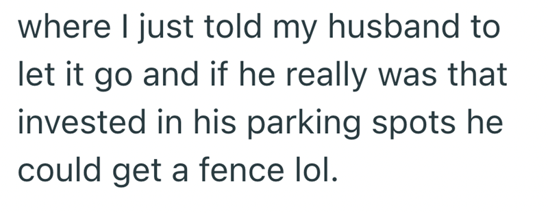 where I just told my husband to let it go and if he really was that invested in his parking spots he could get a fence lol.