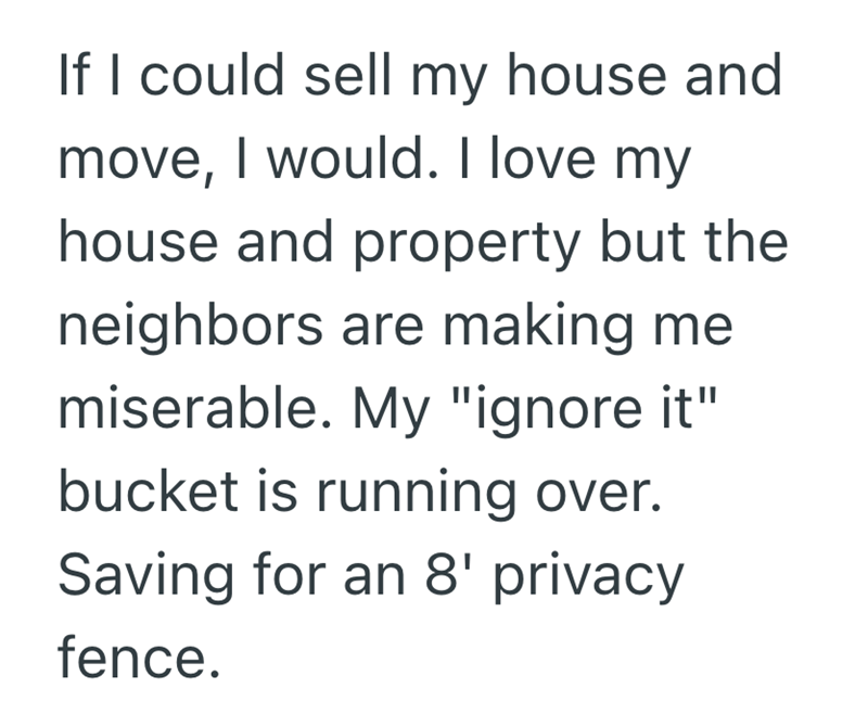 If I could sell my house and move, I would. I love my house and property but the neighbors are making me miserable. My "ignore it" bucket is running over. Saving for an 8' privacy fence.