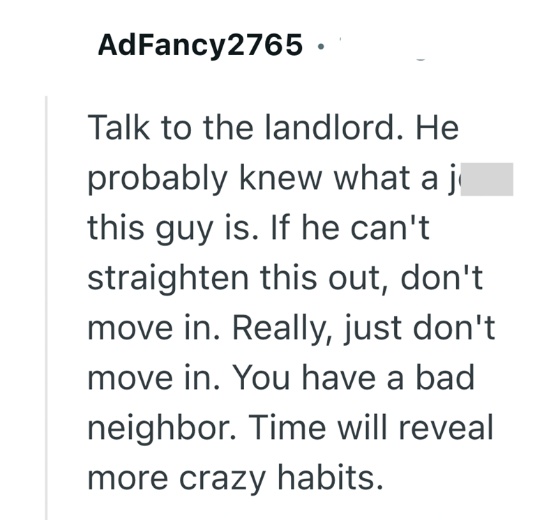 AdFancy2765. Talk to the landlord. He probably knew what a j this guy is. If he can't straighten this out, don't move in. Really, just don't move in. You have a bad neighbor. Time will reveal more crazy habits.