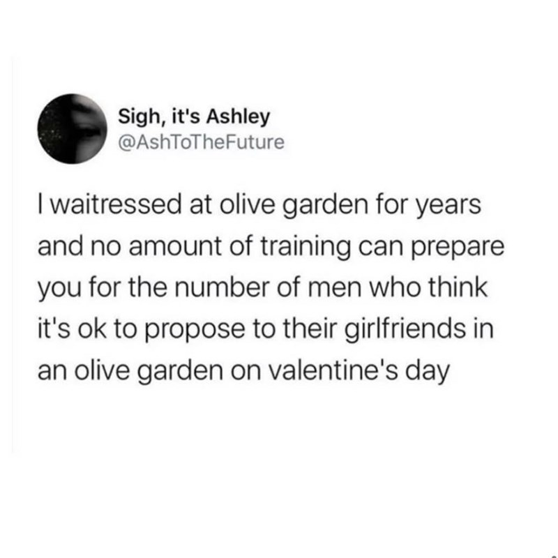 Sigh, it's Ashley @AshToTheFuture I waitressed at olive garden for years and no amount of training can prepare you for the number of men who think it's ok to propose to their girlfriends in an olive garden on valentine's day