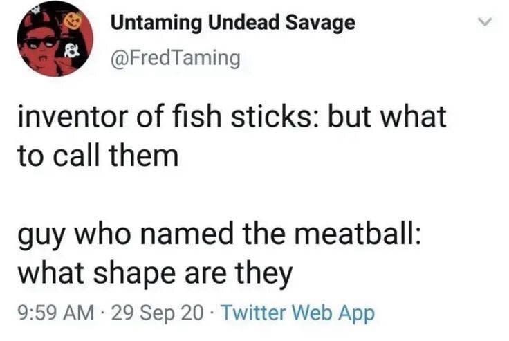 Untaming Undead Savage @FredTaming inventor of fish sticks: but what to call them guy who named the meatball: what shape are they . 9:59 AM 29 Sep 20 Twitter Web App