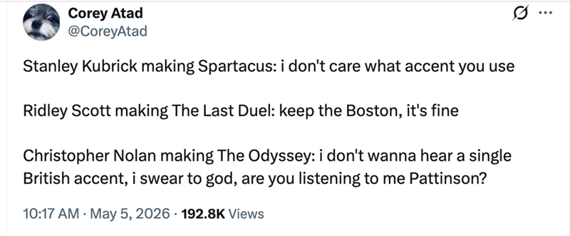 Corey Atad @CoreyAtad Stanley Kubrick making Spartacus: i don't care what accent you use Ridley Scott making The Last Duel: keep the Boston, it's fine Christopher Nolan making The Odyssey: i don't wanna hear a single British accent, i swear to god, are you listening to me Pattinson? 10:17 AM May 5, 2026 192.8K Views