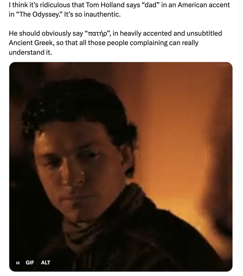 I think it's ridiculous that Tom Holland says "dad" in an American accent in "The Odyssey." It's so inauthentic. He should obviously say "лατηp”, in heavily accented and unsubtitled Ancient Greek, so that all those people complaining can really understand it. GIF ALT