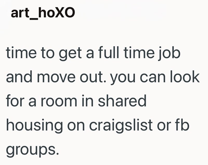 art_hoXO time to get a full time job and move out. you can look for a room in shared housing on craigslist or fb groups.