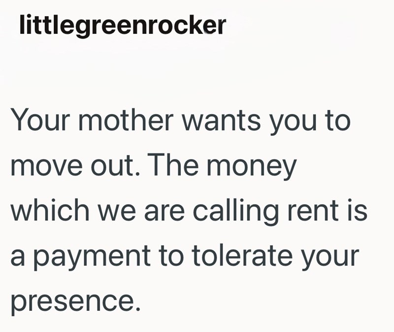 littlegreenrocker Your mother wants you to move out. The money which we are calling rent is a payment to tolerate your presence.