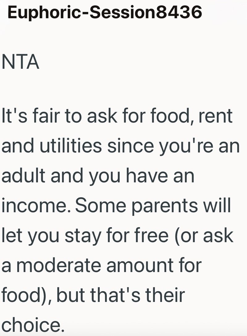 Euphoric-Session 8436 NTA It's fair to ask for food, rent and utilities since you're an adult and you have an income. Some parents will let you stay for free (or ask a moderate amount for food), but that's their choice.