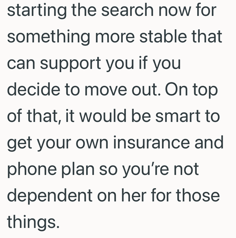 starting the search now for something more stable that can support you if you decide to move out. On top of that, it would be smart to get your own insurance and phone plan so you're not dependent on her for those things.