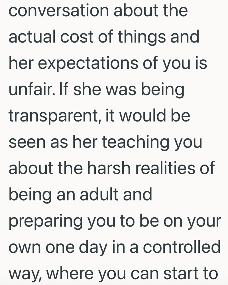 conversation about the actual cost of things and her expectations of you is unfair. If she was being transparent, it would be seen as her teaching you about the harsh realities of being an adult and preparing you to be on your own one day in a controlled way, where you can start to