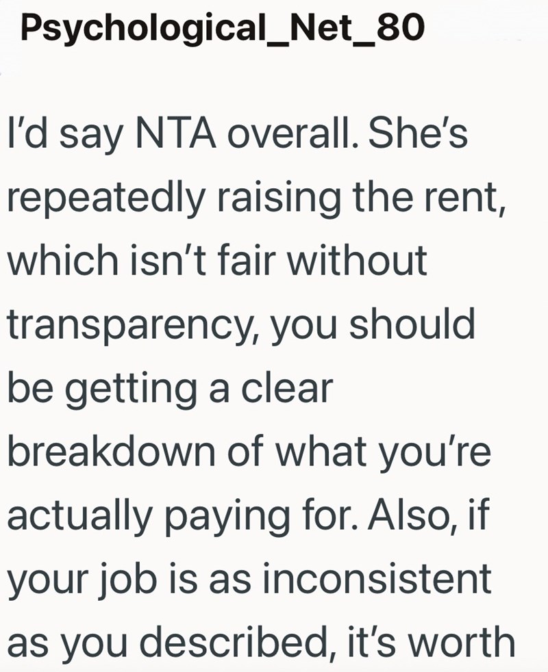 Psychological_Net_80 I'd say NTA overall. She's repeatedly raising the rent, which isn't fair without transparency, you should be getting a clear breakdown of what you're actually paying for. Also, if your job is as inconsistent as you described, it's worth