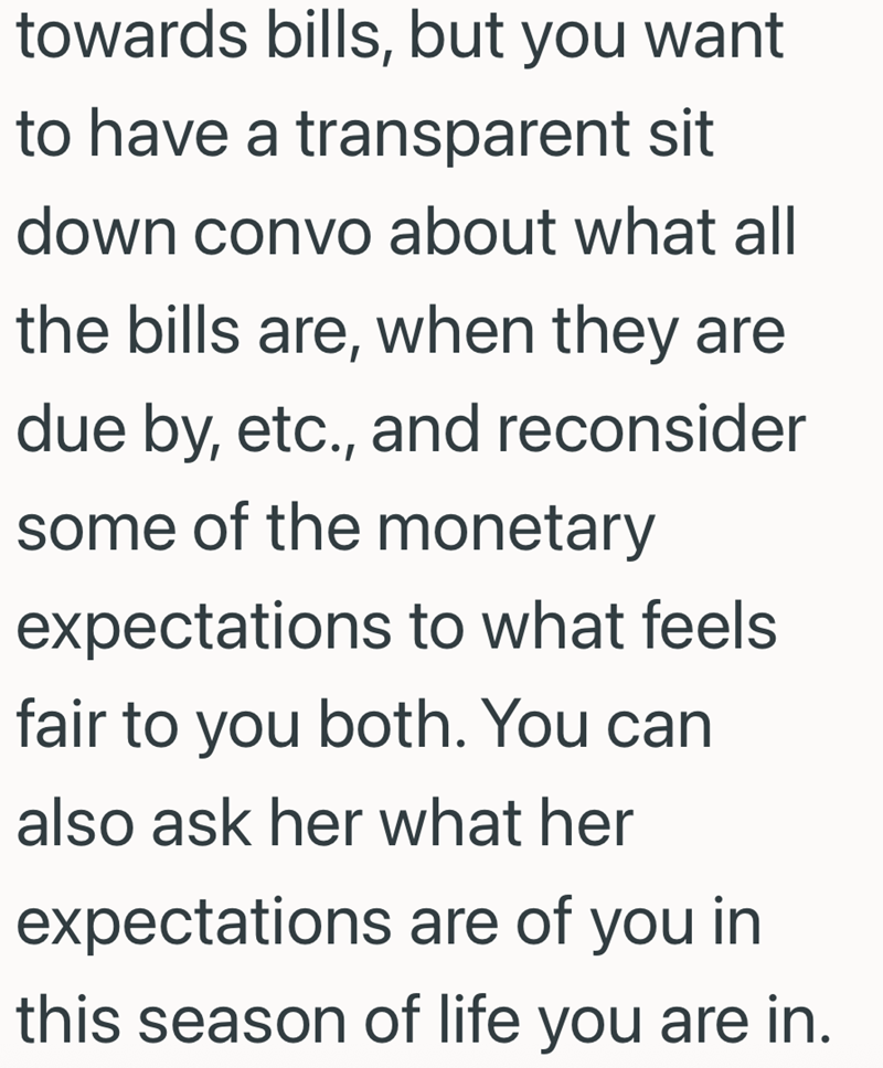 towards bills, but you want to have a transparent sit down convo about what all the bills are, when they are due by, etc., and reconsider some of the monetary expectations to what feels fair to you both. You can also ask her what her expectations are of you in this season of life you are in.