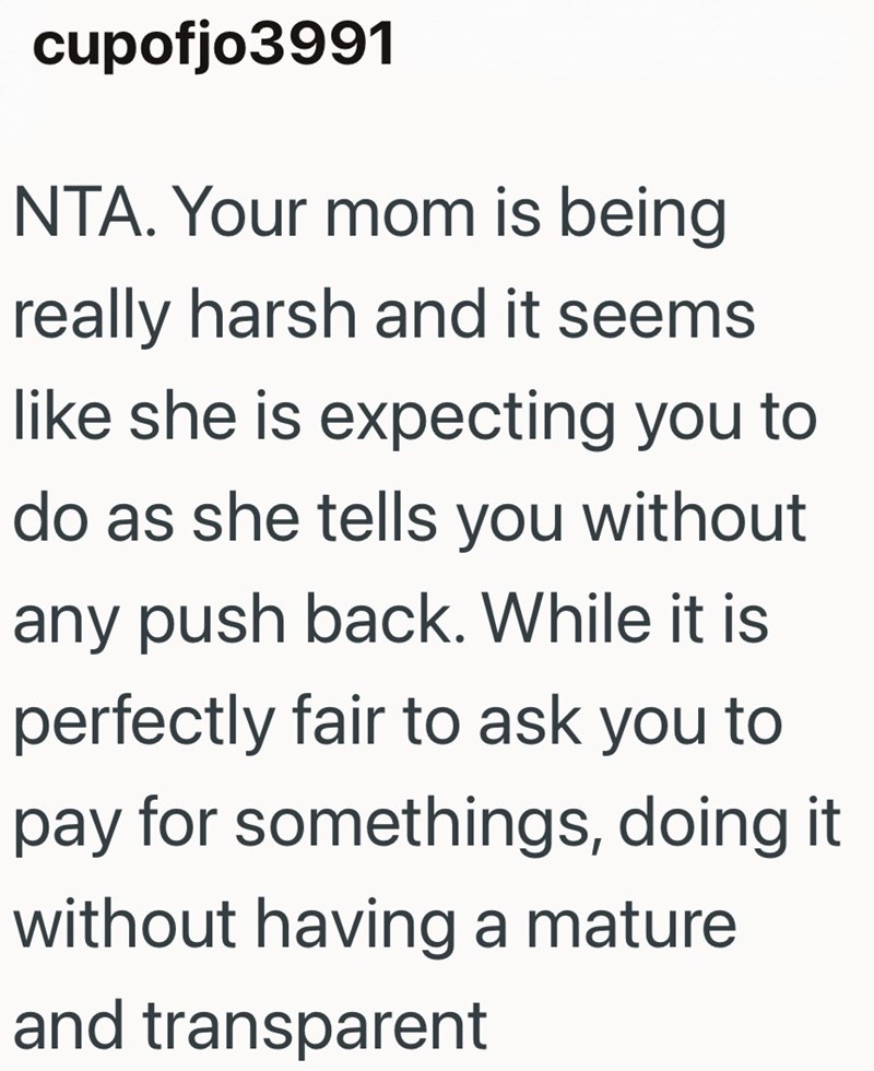 cupofjo3991 NTA. Your mom is being really harsh and it seems like she is expecting you to do as she tells you without any push back. While it is perfectly fair to ask you to pay for somethings, doing it without having a mature and transparent