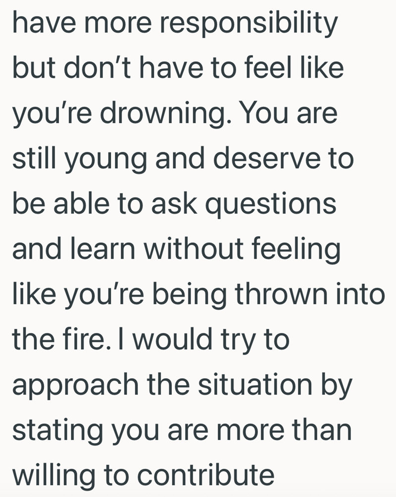 have more responsibility but don't have to feel like you're drowning. You are still young and deserve to be able to ask questions and learn without feeling like you're being thrown into the fire. I would try to approach the situation by stating you are more than willing to contribute