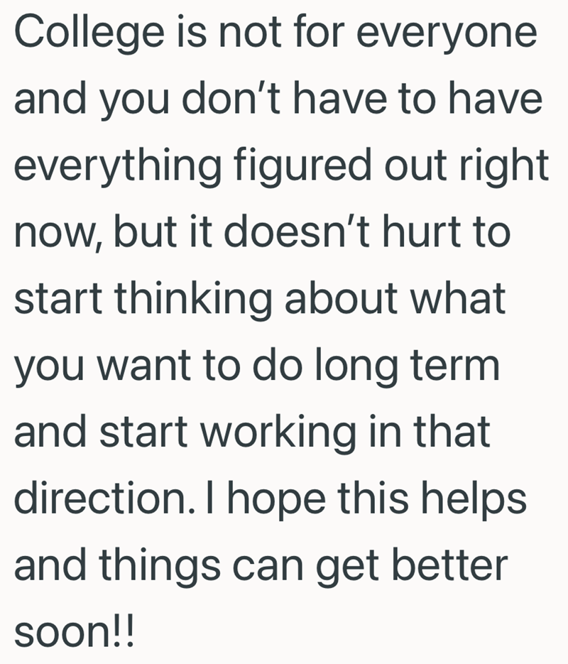 College is not for everyone and you don't have to have everything figured out right now, but it doesn't hurt to start thinking about what you want to do long term and start working in that direction. I hope this helps and things can get better soon!!