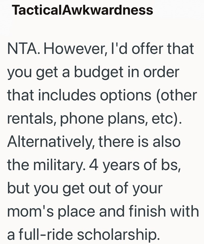TacticalAwkwardness NTA. However, I'd offer that you get a budget in order that includes options (other rentals, phone plans, etc). Alternatively, there is also the military. 4 years of bs, but you get out of your mom's place and finish with a full-ride scholarship.