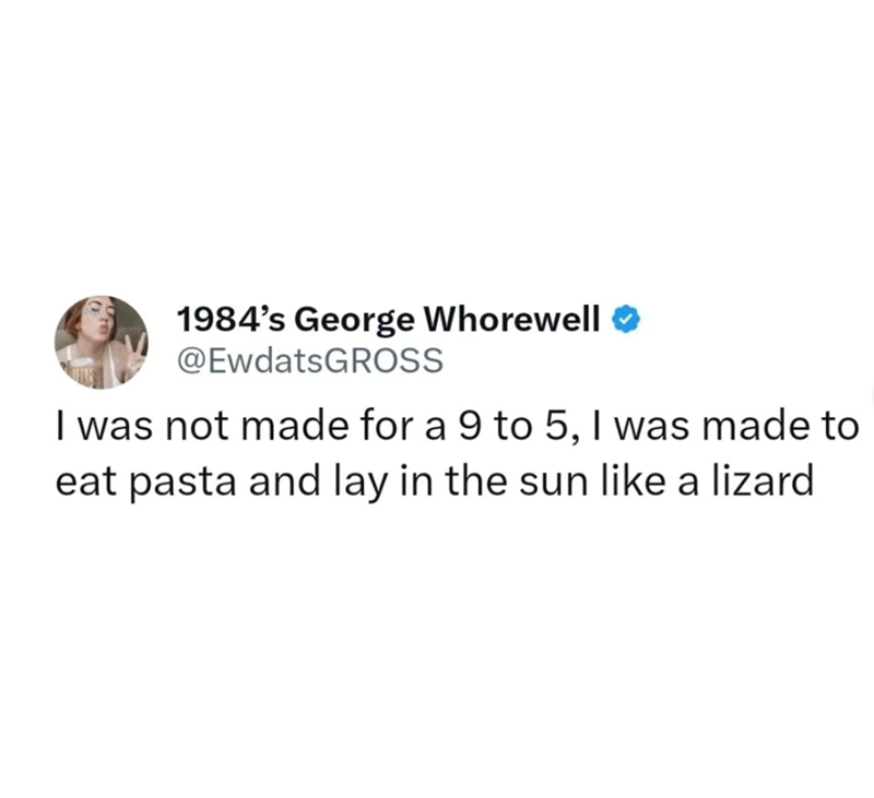 1984's George Whorewell @EwdatsGROSS I was not made for a 9 to 5, I was made to eat pasta and lay in the sun like a lizard
