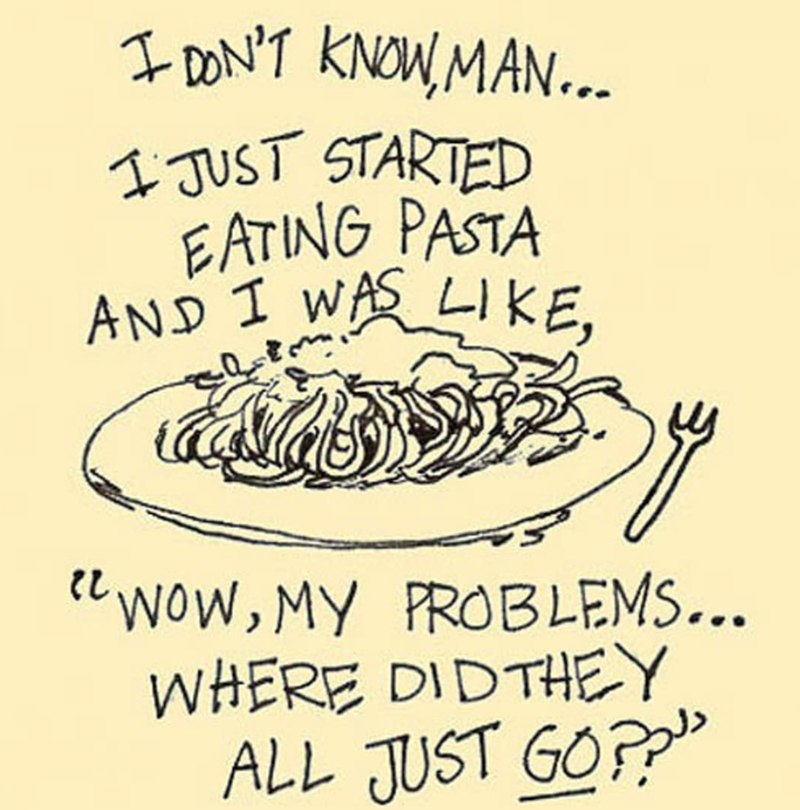 I DON'T KNOW, MAN... I JUST STARTED EATING PASTA AND I WAS LIKE, し "WOW, MY PROBLEMS... WHERE DID THEY ALL JUST GO??"