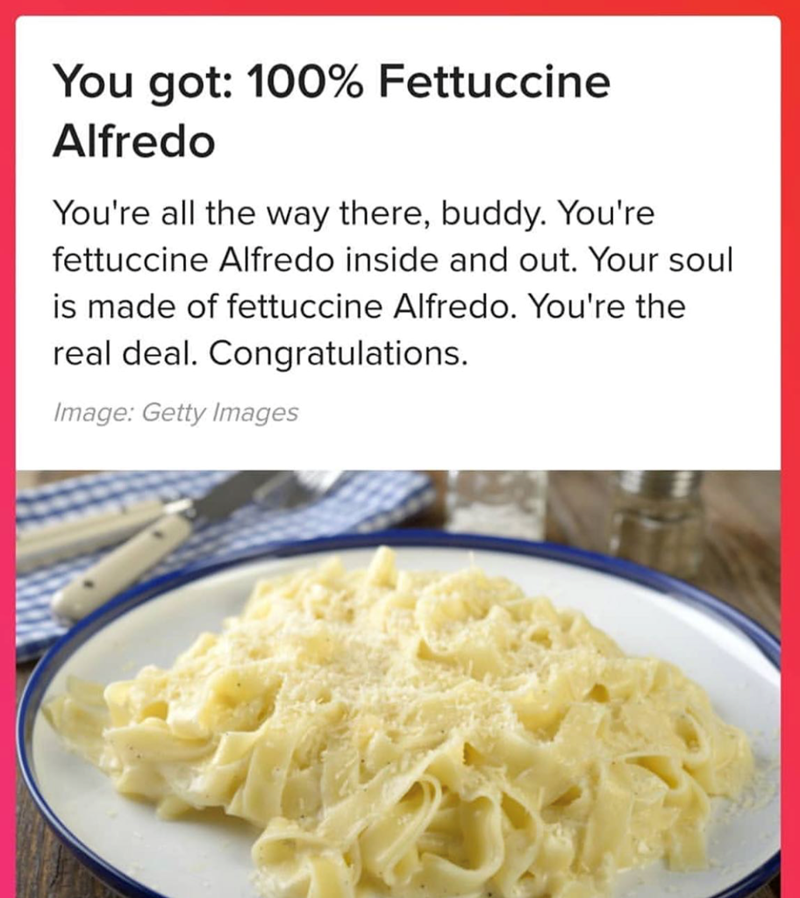 You got: 100% Fettuccine Alfredo You're all the way there, buddy. You're fettuccine Alfredo inside and out. Your soul is made of fettuccine Alfredo. You're the real deal. Congratulations. Image: Getty Images