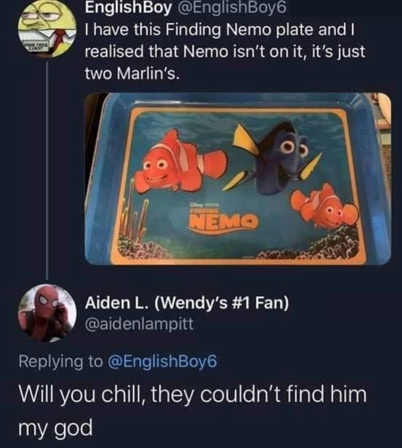 EnglishBoy @EnglishBoy6 I have this Finding Nemo plate and I realised that Nemo isn't on it, it's just two Marlin's. FINDING NEMO 05 Aiden L. (Wendy's #1 Fan) @aidenlampitt Replying to @EnglishBoy6 Will you chill, they couldn't find him my god