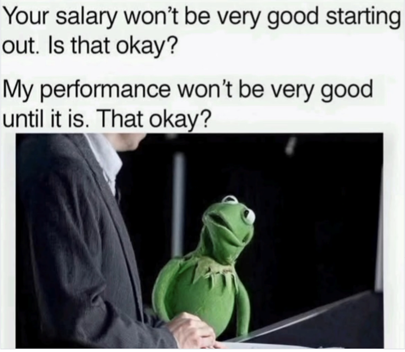 Your salary won't be very good starting out. Is that okay? My performance won't be very good until it is. That okay?