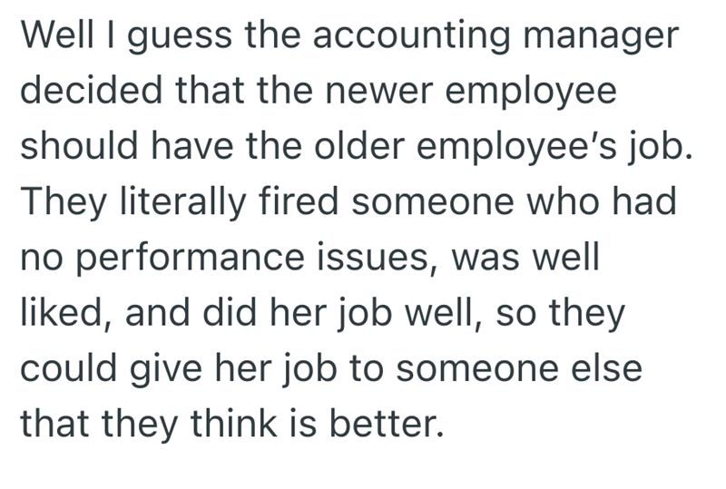 Well I guess the accounting manager decided that the newer employee should have the older employee's job. They literally fired someone who had no performance issues, was well liked, and did her job well, so they could give her job to someone else that they think is better.