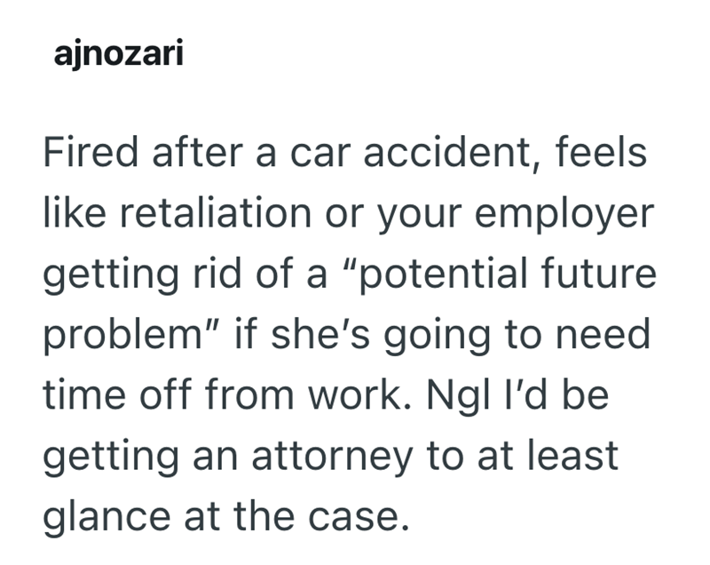 ajnozari Fired after a car accident, feels like retaliation or your employer getting rid of a "potential future problem" if she's going to need time off from work. Ngl I'd be getting an attorney to at least glance at the case.