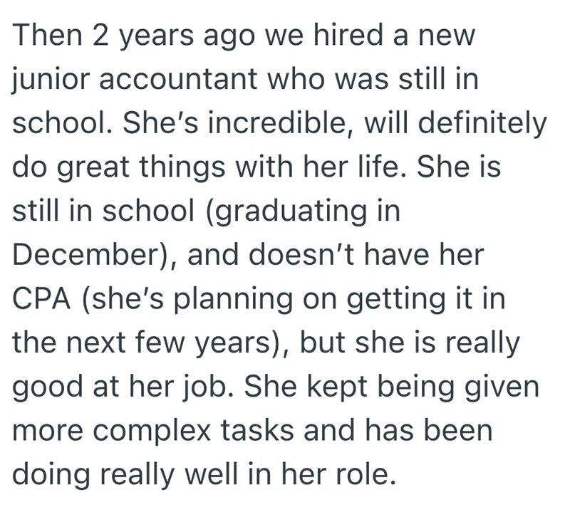 Then 2 years ago we hired a new junior accountant who was still in school. She's incredible, will definitely do great things with her life. She is still in school (graduating in December), and doesn't have her CPA (she's planning on getting it in the next few years), but she is really good at her job. She kept being given more complex tasks and has been doing really well in her role.