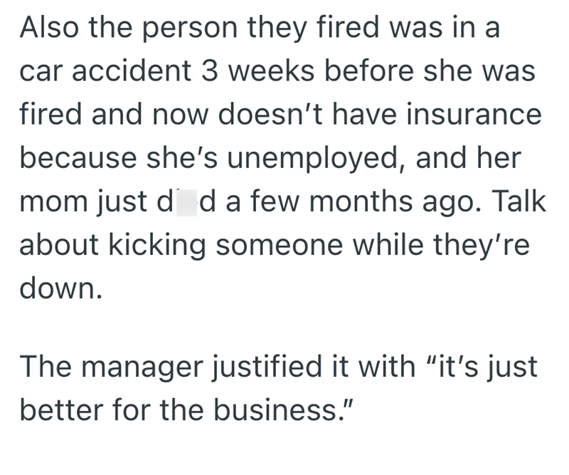 Also the person they fired was in a car accident 3 weeks before she was fired and now doesn't have insurance because she's unemployed, and her mom just did a few months ago. Talk about kicking someone while they're down. The manager justified it with "it's just better for the business."