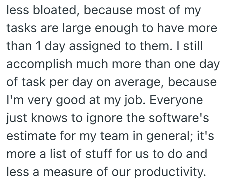 less bloated, because most of my tasks are large enough to have more than 1 day assigned to them. I still accomplish much more than one day of task per day on average, because I'm very good at my job. Everyone just knows to ignore the software's estimate for my team in general; it's more a list of stuff for us to do and less a measure of our productivity.