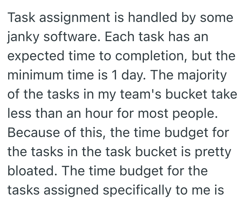 Task assignment is handled by some janky software. Each task has an expected time to completion, but the minimum time is 1 day. The majority of the tasks in my team's bucket take less than an hour for most people. Because of this, the time budget for the tasks in the task bucket is pretty bloated. The time budget for the tasks assigned specifically to me is
