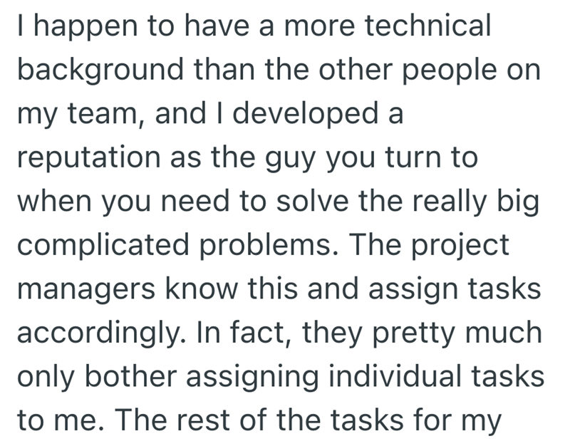 I happen to have a more technical background than the other people on my team, and I developed a reputation as the guy you turn to when you need to solve the really big complicated problems. The project managers know this and assign tasks accordingly. In fact, they pretty much only bother assigning individual tasks to me. The rest of the tasks for my