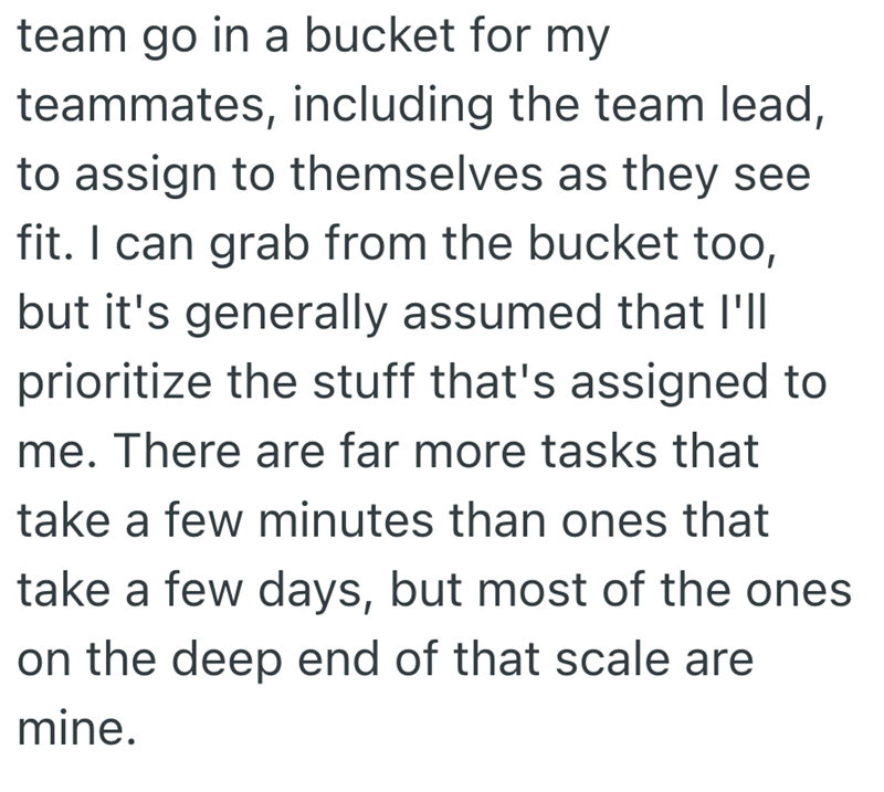 team go in a bucket for my teammates, including the team lead, to assign to themselves as they see fit. I can grab from the bucket too, but it's generally assumed that I'll prioritize the stuff that's assigned to me. There are far more tasks that take a few minutes than ones that take a few days, but most of the ones on the deep end of that scale are mine.