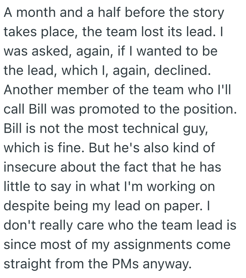 A month and a half before the story takes place, the team lost its lead. I was asked, again, if I wanted to be the lead, which I, again, declined. Another member of the team who I'll call Bill was promoted to the position. Bill is not the most technical guy, which is fine. But he's also kind of insecure about the fact that he has little to say in what I'm working on despite being my lead on paper. I don't really care who the team lead is since most of my assignments come straight from the PMs an