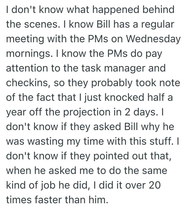 I don't know what happened behind the scenes. I know Bill has a regular meeting with the PMs on Wednesday mornings. I know the PMs do pay attention to the task manager and checkins, so they probably took note of the fact that I just knocked half a year off the projection in 2 days. I don't know if they asked Bill why he was wasting my time with this stuff. I don't know if they pointed out that, when he asked me to do the same kind of job he did, I did it over 20 times faster than him.