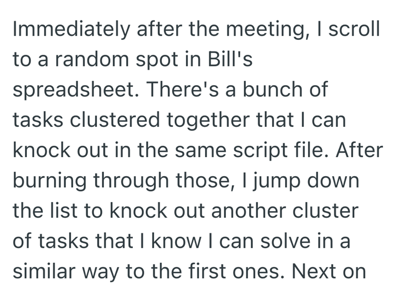 Immediately after the meeting, I scroll to a random spot in Bill's spreadsheet. There's a bunch of tasks clustered together that I can. knock out in the same script file. After burning through those, I jump down the list to knock out another cluster of tasks that I know I can solve in a similar way to the first ones. Next on