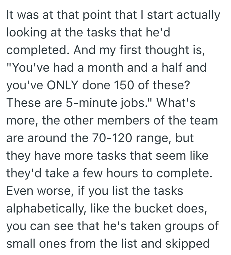 It was at that point that I start actually looking at the tasks that he'd completed. And my first thought is, "You've had a month and a half and you've ONLY done 150 of these? These are 5-minute jobs." What's more, the other members of the team are around the 70-120 range, but they have more tasks that seem like they'd take a few hours to complete. Even worse, if you list the tasks alphabetically, like the bucket does, you can see that he's taken groups of small ones from the list and skipped