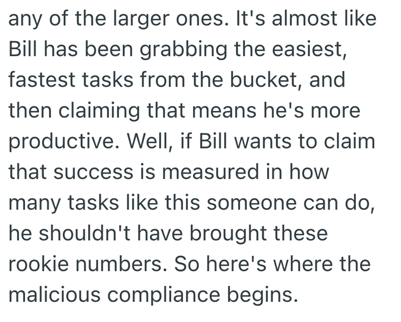 any of the larger ones. It's almost like Bill has been grabbing the easiest, fastest tasks from the bucket, and then claiming that means he's more productive. Well, if Bill wants to claim that success is measured in how many tasks like this someone can do, he shouldn't have brought these rookie numbers. So here's where the malicious compliance begins.