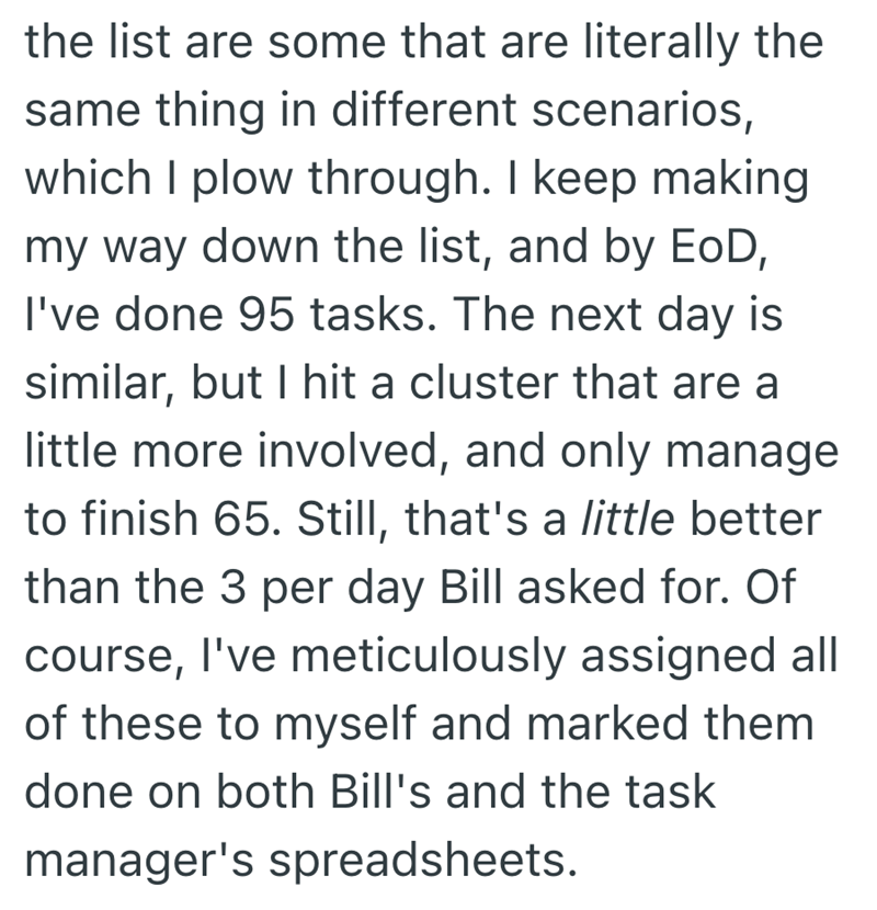 the list are some that are literally the same thing in different scenarios, which I plow through. I keep making my way down the list, and by EOD, I've done 95 tasks. The next day is similar, but I hit a cluster that are a little more involved, and only manage to finish 65. Still, that's a little better than the 3 per day Bill asked for. Of course, I've meticulously assigned all of these to myself and marked them done on both Bill's and the task manager's spreadsheets.