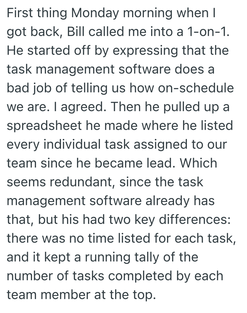 First thing Monday morning when I got back, Bill called me into a 1-on-1. He started off by expressing that the task management software does a bad job of telling us how on-schedule we are. I agreed. Then he pulled up a spreadsheet he made where he listed every individual task assigned to our team since he became lead. Which seems redundant, since the task management software already has that, but his had two key differences: there was no time listed for each task, and it kept a running tally of