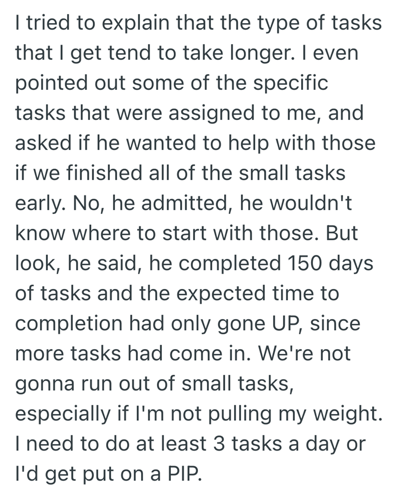 I tried to explain that the type of tasks that I get tend to take longer. I even pointed out some of the specific tasks that were assigned to me, and asked if he wanted to help with those if we finished all of the small tasks early. No, he admitted, he wouldn't know where to start with those. But look, he said, he completed 150 days of tasks and the expected time to completion had only gone UP, since more tasks had come in. We're not gonna run out of small tasks, especially if I'm not pulling my
