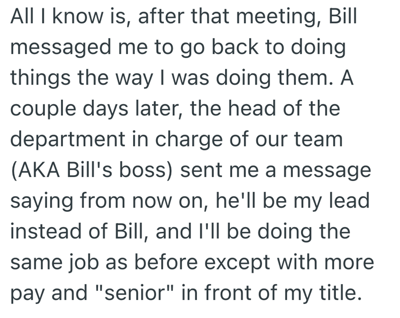All I know is, after that meeting, Bill messaged me to go back to doing things the way I was doing them. A couple days later, the head of the department in charge of our team (AKA Bill's boss) sent me a message saying from now on, he'll be my lead instead of Bill, and I'll be doing the same job as before except with more pay and "senior" in front of my title.