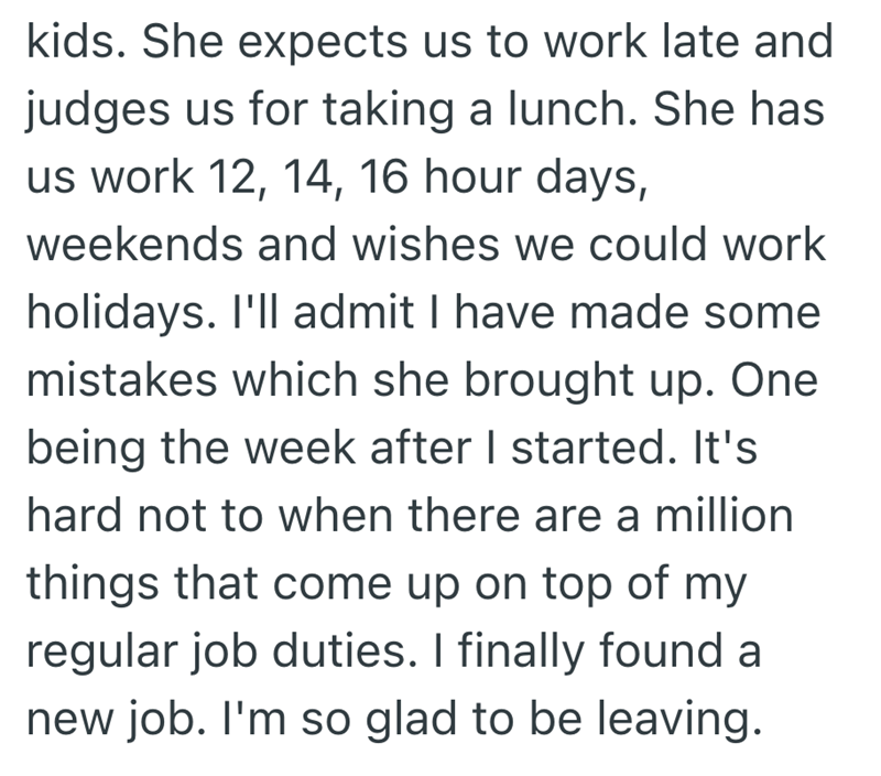 kids. She expects us to work late and judges us for taking a lunch. She has us work 12, 14, 16 hour days, weekends and wishes we could work holidays. I'll admit I have made some mistakes which she brought up. One being the week after I started. It's hard not to when there are a million things that come up on top of my regular job duties. I finally found a new job. I'm so glad to be leaving.