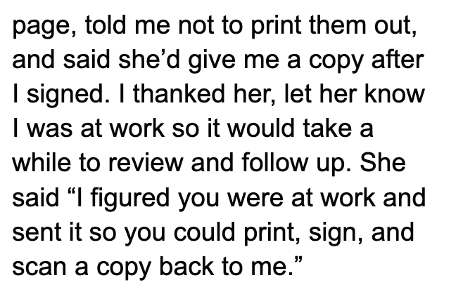 page, told me not to print them out, and said she'd give me a copy after I signed. I thanked her, let her know I was at work so it would take a while to review and follow up. She said "I figured you were at work and sent it so you could print, sign, and scan a copy back to me."