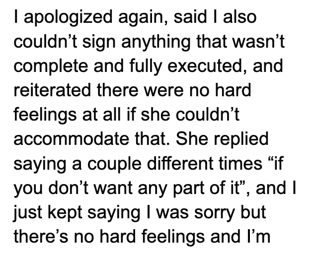 I apologized again, said I also couldn't sign anything that wasn't complete and fully executed, and reiterated there were no hard feelings at all if she couldn't accommodate that. She replied saying a couple different times "if you don't want any part of it", and I just kept saying I was sorry but there's no hard feelings and I'm